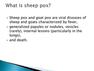  Sheep pox and goat pox are viral diseases of
sheep and goats characterized by fever,
 generalized papules or nodules, vesicles
(rarely), internal lesions (particularly in the
lungs),
 and death.
 