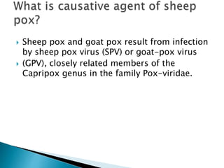  Sheep pox and goat pox result from infection
by sheep pox virus (SPV) or goat-pox virus
 (GPV), closely related members of the
Capripox genus in the family Pox-viridae.
 