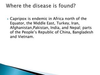  Capripox is endemic in Africa north of the
Equator, the Middle East, Turkey, Iran,
Afghanistan,Pakistan, India, and Nepal; parts
of the People’s Republic of China, Bangladesh
and Vietnam.
 