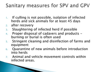 1. If culling is not possible, isolation of infected
herds and sick animals for at least 45 days
2. after recovery
3. Slaughtering of infected herd if possible
4. Proper disposal of cadavers and products -
burning or burial is often used
5. Stringent cleaning and disinfection of farms and
equipment
6. Quarantine of new animals before introduction
into herds
7. Animal and vehicle movement controls within
infected areas.
 