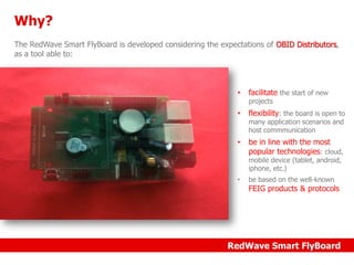 Why?
The RedWave Smart FlyBoard is developed considering the expectations of OBID Distributors,
as a tool able to:

•

facilitate the start of new

•

flexibility: the board is open to

•

be in line with the most
popular technologies: cloud,

projects

many application scenarios and
host commmunication

mobile device (tablet, android,
iphone, etc.)
•

be based on the well-known

FEIG products & protocols

RedWave Smart FlyBoard

 