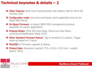 Technical keynotes & details – 2
Other Features: Real Time Clock/Calendar with battery. Slot for Micro SD
memory card.
Configuration mode: low-level commands, client application and via onboard Web Server.
On Board Firmware: on board OBID FEIG management protocol,
possibility of custom applications.
Protocol Modes: FEIG ISO Host Mode, Direct Lan Scan Mode,
Lan/Internet Notification Mode (TCP).
Other Standard Firmware feature: Tag on presence (3 output), Trigger
wake-up based on 2 inputs.
MiniUSB for Firmware upgrade & debug.
Phisical Data: dimension (wxhxd) 77,5 x 122,4 x 33,5 mm – weight
approx 150 g.

RedWave Smart FlyBoard

 