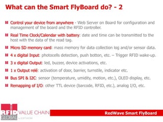 What can the Smart FlyBoard do? - 2
Control your device from anywhere - Web Server on Board for configuration and
management of the board and the RFID controller.
Real Time Clock/Calendar with battery: date and time can be transmitted to the
host with the data of the read tag.
Micro SD memory card: mass memory for data collection log and/or sensor data.
4 x digital Input: photocells detection, push botton, etc. – Trigger RFID wake-up.
3 x digital Output: led, buzzer, device activations, etc.
1 x Output relé: activation of door, barrier, turnstile, indicator etc.
Bus SPI & I2C: sensor (temperature, umidity, motion, etc.), OLED display, etc.
Remapping of I/O: other TTL device (barcode, RFID, etc.), analog I/O, etc.

RedWave Smart FlyBoard

 