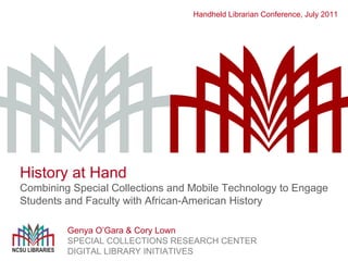 Handheld Librarian Conference, July 2011 Genya O ’Gara & Cory Lown SPECIAL COLLECTIONS RESEARCH CENTER DIGITAL LIBRARY INITIATIVES History at Hand Combining Special Collections and Mobile Technology to Engage Students and Faculty with African-American History 