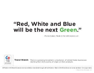 “Red, White and Blue 
will be the next Green.” 
-Marcie Gabor, Made in the USA brand, LLC 
Trend Watch: There is a growing movement, a revolution, of United States businesses 
claiming their USA country of origin on their products. 
All Made in USA Brand licensees meet accreditation standards through self-certification. Made in USA Brand does not verify members’ U.S. origin claims. 
© Made in the USA brand, LLC 
 