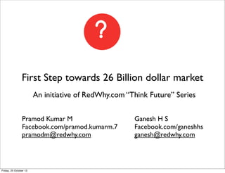 First Step towards 26 Billion dollar market
An initiative of RedWhy.com “Think Future” Series
Pramod Kumar M
Facebook.com/pramod.kumarm.7
pramodm@redwhy.com

Friday, 25 October 13

Ganesh H S
Facebook.com/ganeshhs
ganesh@redwhy.com

 
