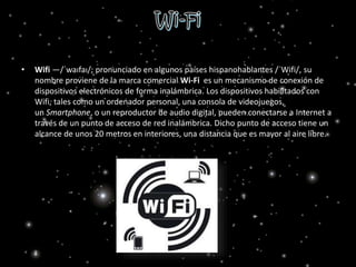 • Wifi —/ˈwaɪfaɪ/; pronunciado en algunos países hispanohablantes /ˈWifi/, su
nombre proviene de la marca comercial Wi-Fi es un mecanismo de conexión de
dispositivos electrónicos de forma inalámbrica. Los dispositivos habilitados con
Wifi, tales como un ordenador personal, una consola de videojuegos,
un Smartphone, o un reproductor de audio digital, pueden conectarse a Internet a
través de un punto de acceso de red inalámbrica. Dicho punto de acceso tiene un
alcance de unos 20 metros en interiores, una distancia que es mayor al aire libre.