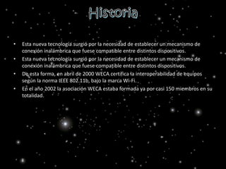 • Esta nueva tecnología surgió por la necesidad de establecer un mecanismo de
conexión inalámbrica que fuese compatible entre distintos dispositivos.
• Esta nueva tecnología surgió por la necesidad de establecer un mecanismo de
conexión inalámbrica que fuese compatible entre distintos dispositivos.
• De esta forma, en abril de 2000 WECA certifica la interoperabilidad de equipos
según la norma IEEE 802.11b, bajo la marca Wi-Fi.
• En el año 2002 la asociación WECA estaba formada ya por casi 150 miembros en su
totalidad.
