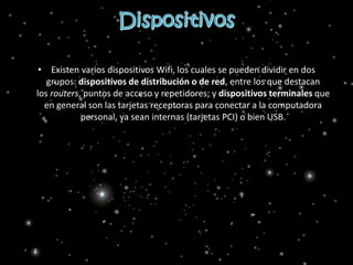 • Existen varios dispositivos Wifi, los cuales se pueden dividir en dos
grupos: dispositivos de distribución o de red, entre los que destacan
los routers, puntos de acceso y repetidores; y dispositivos terminales que
en general son las tarjetas receptoras para conectar a la computadora
personal, ya sean internas (tarjetas PCI) o bien USB.