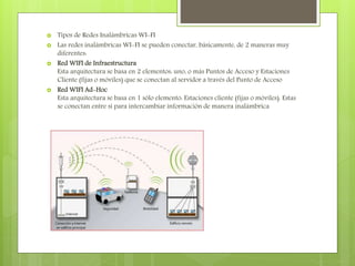  Tipos de Redes Inalámbricas WI-FI
 Las redes inalámbricas WI-FI se pueden conectar, básicamente, de 2 maneras muy
diferentes:
 Red WIFI de Infraestructura
Esta arquitectura se basa en 2 elementos: uno, o más Puntos de Acceso y Estaciones
Cliente (fijas o móviles) que se conectan al servidor a través del Punto de Acceso
 Red WIFI Ad-Hoc
Esta arquitectura se basa en 1 sólo elemento: Estaciones cliente (fijas o móviles). Estas
se conectan entre sí para intercambiar información de manera inalámbrica
 