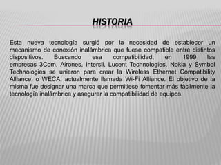 HISTORIA
Esta nueva tecnología surgió por la necesidad de establecer un
mecanismo de conexión inalámbrica que fuese compatible entre distintos
dispositivos. Buscando esa compatibilidad, en 1999 las
empresas 3Com, Airones, Intersil, Lucent Technologies, Nokia y Symbol
Technologies se unieron para crear la Wireless Ethernet Compatibility
Alliance, o WECA, actualmente llamada Wi-Fi Alliance. El objetivo de la
misma fue designar una marca que permitiese fomentar más fácilmente la
tecnología inalámbrica y asegurar la compatibilidad de equipos.
 