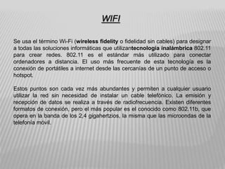 Se usa el término Wi-Fi (wireless fidelity o fidelidad sin cables) para designar
a todas las soluciones informáticas que utilizantecnología inalámbrica 802.11
para crear redes. 802.11 es el estándar más utilizado para conectar
ordenadores a distancia. El uso más frecuente de esta tecnología es la
conexión de portátiles a internet desde las cercanías de un punto de acceso o
hotspot.
Estos puntos son cada vez más abundantes y permiten a cualquier usuario
utilizar la red sin necesidad de instalar un cable telefónico. La emisión y
recepción de datos se realiza a través de radiofrecuencia. Existen diferentes
formatos de conexión, pero el más popular es el conocido como 802.11b, que
opera en la banda de los 2,4 gigahertzios, la misma que las microondas de la
telefonía móvil.
WIFI
 