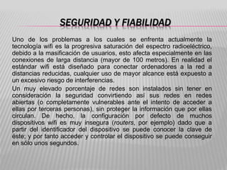 SEGURIDAD Y FIABILIDAD
Uno de los problemas a los cuales se enfrenta actualmente la
tecnología wifi es la progresiva saturación del espectro radioeléctrico,
debido a la masificación de usuarios, esto afecta especialmente en las
conexiones de larga distancia (mayor de 100 metros). En realidad el
estándar wifi está diseñado para conectar ordenadores a la red a
distancias reducidas, cualquier uso de mayor alcance está expuesto a
un excesivo riesgo de interferencias.
Un muy elevado porcentaje de redes son instalados sin tener en
consideración la seguridad convirtiendo así sus redes en redes
abiertas (o completamente vulnerables ante el intento de acceder a
ellas por terceras personas), sin proteger la información que por ellas
circulan. De hecho, la configuración por defecto de muchos
dispositivos wifi es muy insegura (routers, por ejemplo) dado que a
partir del identificador del dispositivo se puede conocer la clave de
éste; y por tanto acceder y controlar el dispositivo se puede conseguir
en sólo unos segundos.
 