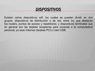 DISPOSITIVOS
Existen varios dispositivos wifi, los cuales se pueden dividir en dos
grupos: dispositivos de distribución o de red, entre los que destacan
los routers, puntos de acceso y repetidores; y dispositivos terminales que
en general son las tarjetas receptoras para conectar a la computadora
personal, ya sean internas (tarjetas PCI) o bien USB.
 