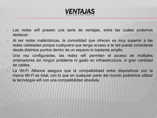 VENTAJAS
 Las redes wifi poseen una serie de ventajas, entre las cuales podemos
destacar:
 Al ser redes inalámbricas, la comodidad que ofrecen es muy superior a las
redes cableadas porque cualquiera que tenga acceso a la red puede conectarse
desde distintos puntos dentro de un espacio lo bastante amplio.
 Una vez configuradas, las redes wifi permiten el acceso de múltiples
ordenadores sin ningún problema ni gasto en infraestructura, ni gran cantidad
de cables.
 La Wi-Fi Alliance asegura que la compatibilidad entre dispositivos con la
marca Wi-Fi es total, con lo que en cualquier parte del mundo podremos utilizar
la tecnología wifi con una compatibilidad absoluta.
 