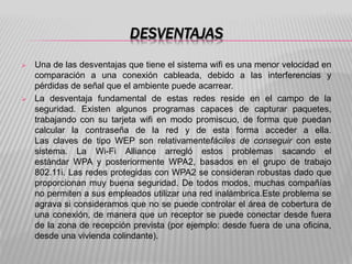 DESVENTAJAS
 Una de las desventajas que tiene el sistema wifi es una menor velocidad en
comparación a una conexión cableada, debido a las interferencias y
pérdidas de señal que el ambiente puede acarrear.
 La desventaja fundamental de estas redes reside en el campo de la
seguridad. Existen algunos programas capaces de capturar paquetes,
trabajando con su tarjeta wifi en modo promiscuo, de forma que puedan
calcular la contraseña de la red y de esta forma acceder a ella.
Las claves de tipo WEP son relativamentefáciles de conseguir con este
sistema. La Wi-Fi Alliance arregló estos problemas sacando el
estándar WPA y posteriormente WPA2, basados en el grupo de trabajo
802.11i. Las redes protegidas con WPA2 se consideran robustas dado que
proporcionan muy buena seguridad. De todos modos, muchas compañías
no permiten a sus empleados utilizar una red inalámbrica.Este problema se
agrava si consideramos que no se puede controlar el área de cobertura de
una conexión, de manera que un receptor se puede conectar desde fuera
de la zona de recepción prevista (por ejemplo: desde fuera de una oficina,
desde una vivienda colindante).
 
