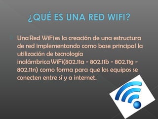  Una Red WiFi es la creación de una estructura
de red implementando como base principal la
utilización de tecnología
inalámbrica WiFi(802.11a - 802.11b - 802.11g -
802.11n) como forma para que los equipos se
conecten entre sí y a internet.
 