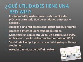  Las Redes WiFi pueden tener muchas utilidades
prácticas para todo tipo de entidades, empresas o
negocios.
 Acceder a una red empresarial desde cualquier punto.
 Acceder a Internet sin necesidad de cables.
 Conectarse sin cables con un pc, un portátil, una PDA,
un teléfono móvil o videoconsola con conexión WIFI.
 Servicio de HotSpot para acceso restringido por tiempo
o volumen.
 Acceder a servicios de VoIP sin cables.
 