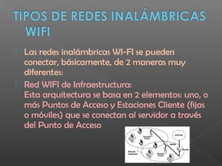  Las redes inalámbricas WI-FI se pueden
conectar, básicamente, de 2 maneras muy
diferentes:
 Red WIFI de Infraestructura:
Esta arquitectura se basa en 2 elementos: uno, o
más Puntos de Acceso y Estaciones Cliente (fijas
o móviles) que se conectan al servidor a través
del Punto de Acceso
 
