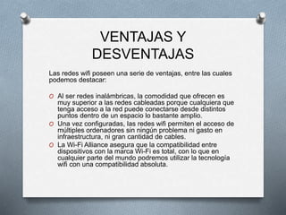 Las redes wifi poseen una serie de ventajas, entre las cuales
podemos destacar:
O Al ser redes inalámbricas, la comodidad que ofrecen es
muy superior a las redes cableadas porque cualquiera que
tenga acceso a la red puede conectarse desde distintos
puntos dentro de un espacio lo bastante amplio.
O Una vez configuradas, las redes wifi permiten el acceso de
múltiples ordenadores sin ningún problema ni gasto en
infraestructura, ni gran cantidad de cables.
O La Wi-Fi Alliance asegura que la compatibilidad entre
dispositivos con la marca Wi-Fi es total, con lo que en
cualquier parte del mundo podremos utilizar la tecnología
wifi con una compatibilidad absoluta.
VENTAJAS Y
DESVENTAJAS
 