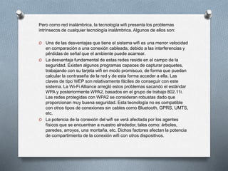 Pero como red inalámbrica, la tecnología wifi presenta los problemas
intrínsecos de cualquier tecnología inalámbrica. Algunos de ellos son:
O Una de las desventajas que tiene el sistema wifi es una menor velocidad
en comparación a una conexión cableada, debido a las interferencias y
pérdidas de señal que el ambiente puede acarrear.
O La desventaja fundamental de estas redes reside en el campo de la
seguridad. Existen algunos programas capaces de capturar paquetes,
trabajando con su tarjeta wifi en modo promiscuo, de forma que puedan
calcular la contraseña de la red y de esta forma acceder a ella. Las
claves de tipo WEP son relativamente fáciles de conseguir con este
sistema. La Wi-Fi Alliance arregló estos problemas sacando el estándar
WPA y posteriormente WPA2, basados en el grupo de trabajo 802.11i.
Las redes protegidas con WPA2 se consideran robustas dado que
proporcionan muy buena seguridad. Esta tecnología no es compatible
con otros tipos de conexiones sin cables como Bluetooth, GPRS, UMTS,
etc.
O La potencia de la conexión del wifi se verá afectada por los agentes
físicos que se encuentran a nuestro alrededor, tales como: árboles,
paredes, arroyos, una montaña, etc. Dichos factores afectan la potencia
de compartimiento de la conexión wifi con otros dispositivos.
 