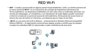 RED Wi-Fi
• Wifi —/ˈwaɪfaɪ/; pronunciado en algunos países hispanohablantes /ˈwifi/, su nombre proviene de
la marca comercial Wi-Fi—es un mecanismo de conexión de dispositivos electrónicos de
forma inalámbrica. Los dispositivos habilitados con wifi, tales como un ordenador personal, una
consola de videojuegos, un smartphone, o un reproductor de audio digital, pueden conectarse
a Internet a través de un punto de acceso de red inalámbrica. Dicho punto de acceso tiene un
alcance de unos 20 metros en interiores, una distancia que es mayor al aire libre.
• «Wi-Fi» es una marca de la Wi-Fi Alliance —anteriormente la Wireless Ethernet Compatibilit
Alliance (WECA)—, la organización comercial que adopta, prueba y certifica que los equipos
cumplen los estándares 802.11 relacionados a redes inalámbricas de área local.
 