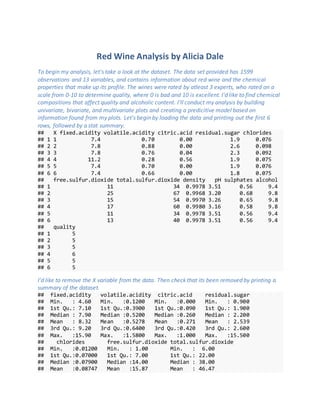 Red Wine Analysis by Alicia Dale
To begin my analysis, let's take a look at the dataset. The data set provided has 1599
observations and 13 variables, and contains information about red wine and the chemical
properties that make up its profile. The wines were rated by atleast 3 experts, who rated on a
scale from 0-10 to determine quality, where 0 is bad and 10 is excellent. I'd like to find chemical
compositions that affect quality and alcoholic content. I'll conduct my analysis by building
univariate, bivariate, and multivariate plots and creating a predicitive model based on
information found from my plots. Let's begin by loading the data and printing out the first 6
rows, followed by a stat summary.
## X fixed.acidity volatile.acidity citric.acid residual.sugar chlorides
## 1 1 7.4 0.70 0.00 1.9 0.076
## 2 2 7.8 0.88 0.00 2.6 0.098
## 3 3 7.8 0.76 0.04 2.3 0.092
## 4 4 11.2 0.28 0.56 1.9 0.075
## 5 5 7.4 0.70 0.00 1.9 0.076
## 6 6 7.4 0.66 0.00 1.8 0.075
## free.sulfur.dioxide total.sulfur.dioxide density pH sulphates alcohol
## 1 11 34 0.9978 3.51 0.56 9.4
## 2 25 67 0.9968 3.20 0.68 9.8
## 3 15 54 0.9970 3.26 0.65 9.8
## 4 17 60 0.9980 3.16 0.58 9.8
## 5 11 34 0.9978 3.51 0.56 9.4
## 6 13 40 0.9978 3.51 0.56 9.4
## quality
## 1 5
## 2 5
## 3 5
## 4 6
## 5 5
## 6 5
I'd like to remove the X variable from the data. Then check that its been removed by printing a
summary of the dataset.
## fixed.acidity volatile.acidity citric.acid residual.sugar
## Min. : 4.60 Min. :0.1200 Min. :0.000 Min. : 0.900
## 1st Qu.: 7.10 1st Qu.:0.3900 1st Qu.:0.090 1st Qu.: 1.900
## Median : 7.90 Median :0.5200 Median :0.260 Median : 2.200
## Mean : 8.32 Mean :0.5278 Mean :0.271 Mean : 2.539
## 3rd Qu.: 9.20 3rd Qu.:0.6400 3rd Qu.:0.420 3rd Qu.: 2.600
## Max. :15.90 Max. :1.5800 Max. :1.000 Max. :15.500
## chlorides free.sulfur.dioxide total.sulfur.dioxide
## Min. :0.01200 Min. : 1.00 Min. : 6.00
## 1st Qu.:0.07000 1st Qu.: 7.00 1st Qu.: 22.00
## Median :0.07900 Median :14.00 Median : 38.00
## Mean :0.08747 Mean :15.87 Mean : 46.47
 