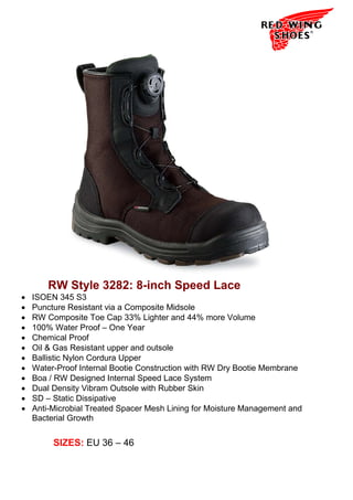 RW Style 3282: 8-inch Speed Lace
•   ISOEN 345 S3
•   Puncture Resistant via a Composite Midsole
•   RW Composite Toe Cap 33% Lighter and 44% more Volume
•   100% Water Proof – One Year
•   Chemical Proof
•   Oil & Gas Resistant upper and outsole
•   Ballistic Nylon Cordura Upper
•   Water-Proof Internal Bootie Construction with RW Dry Bootie Membrane
•   Boa / RW Designed Internal Speed Lace System
•   Dual Density Vibram Outsole with Rubber Skin
•   SD – Static Dissipative
•   Anti-Microbial Treated Spacer Mesh Lining for Moisture Management and
    Bacterial Growth


         SIZES: EU 36 – 46
 