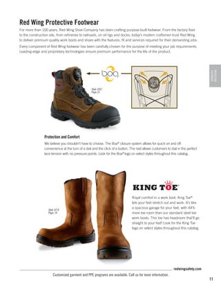 Red Wing Protective Footwear
For more than 100 years, Red Wing Shoe Company has been crafting purpose-built footwear. From the factory floor
to the construction site, from refineries to railroads, on oil rigs and docks, today’s modern craftsmen trust Red Wing
to deliver premium quality work boots and shoes with the features, fit and services required for their demanding jobs.
Every component of Red Wing footwear has been carefully chosen for the purpose of meeting your job requirements.
Leading-edge and proprietary technologies ensure premium performance for the life of the product.

PROTECTIVE
FOOTWEAR

Style 3267
Page 25

Protection and Comfort
We believe you shouldn't have to choose. The Boa® closure system allows for quick on and off
convenience at the turn of a dial and the click of a button. The reel allows customers to dial in the perfect
lace tension with no pressure points. Look for the Boa® logo on select styles throughout this catalog.

Style 3274
Page: 24

Royal comfort in a work boot. King Toe®
lets your feet stretch out and work. It’s like
a spacious garage for your feet, with 44%
more toe room than our standard steel toe
work boots. This toe has headroom that’ll go
straight to your feet! Look for the King Toe
logo on select styles throughout this catalog.

redwingsafety.com

Customized garment and PPE programs are available. Call us for more information.

11

 