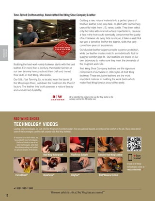 Time-Tested Craftsmanship, Handcrafted Red Wing Shoe Company Leather

PROTECTIVE
FOOTWEAR

Crafting a raw, natural material into a perfect piece of
finished leather is no easy task. To start with, our tannery
uses only hides from U.S. raised cattle. They then select
only the hides with minimal surface imperfections, because
a flaw in the hide could eventually compromise the quality
of our footwear. As every hide is unique, it takes a watchful
eye and a sensitive feel for the leather, skills that only
come from years of experience.

Building the best work safety footwear starts with the best
leather. For more than a century, the master tanners at
our own tannery have practiced their craft and honed
their skills in Red Wing, Minnesota.
Our S.B. Foot Tanning Co. is located near the banks of
the Mississippi River, just down the road from the Plant 2
factory. The leather they craft posesses a natural beauty
and unmatched durability.

Our durable leather uppers provide superior protection,
while our leather insoles mold to an individual’s foot for
superior comfort and fit. Our leathers are tested in our
own laboratory to make sure they meet the demands of
the toughest work site.
Red Wing Shoe Company leathers are the signature
component of our Made in USA styles of Red Wing
footwear. These exclusive leathers are the most
important material in building the work boots which
make Red Wing famous around the world.

We've identified the products that use Red Wing leather in the
catalog. Look for this RW leather icon.

RED WING SHOES

TECHNOLOGY VIDEOS
Leading-edge technologies are built into Red Wing boots to protect workers from occupational hazards and enhance foot comfort on the job. These videos detail
some of the technologies used to craft purpose-built Red Wing footwear.
In response to our tech videos, we
have added 3 more technologies.
FlexForce Outsole is one of our
latest technologies, while Red
Wing Waterproofing and Leather
are genuine staples of the brand.

Red Wing Waterproof

FlexForce Outsole

Genuine Red Wing Leather

Scan
to view!
Or see all of these
technologies online at
rwsc.co/techvids >

ForceShield™

DynaForce®

KingToe®

BOA®Closure System

+1.651.385.1140

12

Whenever safety is critical, Red Wing has you covered™

 