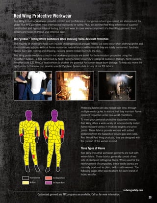 Red Wing Protective Workwear
Red Wing Industrial Workwear provides comfort and confidence on dangerous oil and gas-related job sites around the
globe. Our PPE garments meet international standards for safety. Plus, we add the Red Wing difference of superior
construction and rigorous internal testing for fit and wear to cover every component of a Red Wing garment, from
zippers and snaps to thread and reflective tape.

The PyroMan™ Testing Offers Confidence When Choosing Flame-Resistant Protection
The majority of severe and fatal burn injuries on dangerous oil and gas-related job sites occur when clothing ignites and
then continues to burn. Without flame resistance, natural fabrics will burn until they are totally consumed. Synthetic
fabrics burn with melting and dripping, causing severe contact burns to the skin.
Red Wing protective fabrics used in our workwear products are tested for flame-resistant properites using the
PyroMan™ System—a test performed by North Carolina State University's College of Textiles in Raleigh, North Carolina.
PyroMan uses 122 PyroCal heat sensors to analyze the potential for human tissue burn damage. To help you make the
right product choice we can provide specific PyroMan System data for any of our FR fabrics.

Protectvie fabrics are also tested over time, through
multiple wash cycles to ensure that they maintain flameresistant properties under real-world conditions.
To meet your personal protective equipment needs,
Red Wing offers a wide variety of independently tested
flame-resistant fabrics in multiple weights and price
points. These fabrics provide workers with added
protection from the hazards of oil and gas work sites.
And like all Red Wing products, they are designed with
the comfort of the worker in mind.

Three Types of Weave
Red Wing industrial workwear garments are built with
woven fabric. These fabrics generally consist of two
sets of interlaced orthogonal fibers. When used for the
reinforcement of composites, these textile fabrics are
normally produced as plain, twill or satin weaves. The
following pages offer specifications for each brand of
fabric we offer.
Invalid Sensor

2nd Degree Burn

No Burn

3rd Degree Burn

redwingsafety.com

Customized garment and PPE programs are available. Call us for more information.

29

 