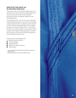 Quality Thread, Triple-stitched* and
Bar-Tacked Means Quality Seams
Thread only makes up a small percentage of the cost of
the garment but shares 50% of the responsibility for the
seam. By using only thread that meets rigorous
Red Wing standards, we engineer quality into every
Red Wing garment.

PROTECTIVE
WORKWEAR

The high-performance ‘core’ threads used in Red Wing
Industrial Workwear garments are produced by spinning
a staple wrapper of cotton or polyester around a bundle
of continuous filament polyester fibers and then plying
these yarns to make the sewing thread**. Our threads
are 60% core and 40% wrapper, meaning they’re strong
enough for the toughest sewing applications, including
denim products and workwear that will be subjected to
harsh finishing processes or wear.
Threads used in Red Wing garments
are tested to prevent excessive:
■	 Thread breakage.
■	 Skipped stitches.
■	 Repairs and restitched seams.
■	 Seam failures.
*	 Seams are double-stitched and bar-tacked on all garments constructed using
fabric less than 7oz.
**	All Nomex® IIIA garments are constructed using Nomex® thread.

33

 