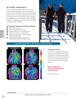 3M™ Thinsulate™ Insulation (Type G)

PROTECTIVE
WORKWEAR

Exposure to extreme weather takes a toll on workers.
That’s why Red Wing offers purpose-built workwear to
protect workers from exposure caused by cold temperatures,
water and wind. Industrial laundering also takes a toll on
thermal garments, which is why this specific insulation
was selected from more than 100 types of 3M™ Thinsulate™
Insulation. It is lightweight, yet provides better insulating
value than heavier competitors.
3M™ Thinsulate™ Insulation Type G Features and Benefits
■	 Offers superior warmth.
■	 Soft and breathable for comfort.
■	 Highly durable for industrial wash needs.
■	 Effective in both dry and wet weather.
■	 Fibers absorb less than 1% of their weight
in water and dry easily.
■	
Certified free of harmful substances to
Oeko-Tex® Standard 100 - product class I.

244g 100% Meltblown Web Vs. 3M™ Thinsulate™ Insulation Type G200

100% Meltblown Web

3M™ Thinsulate™ Insulation

FRONT

FRONT

Relative Heat Loss Scale

High

Thermographic Analysis
A method of measuring insulating value
of clothing or footwear that reveals areas
of a garment or boot where heat escapes.
As shown on the scale to the left, purple
and blue areas reveal least heat loss,
while red and white areas show highest
heat loss.
9.8% less weight yields
46.67% more insulating value
as measured by Clo.*
* Testing data provided by 3M.

BACK

BACK
Low

+1.651.385.1140

36

Whenever safety is critical, Red Wing has you covered™

 