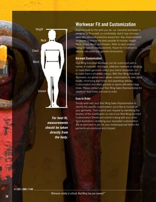 Workwear Fit and Customization

Height

Purpose-built for the work you do, our industrial workwear is
designed to fit so well, so comfortably, that it may not even
seem like personal protective equipment. Key measurements
necessary to ensure the best possible fit include: Height,
Neck, Chest, Waist, and Inseam. Refer to each product
listing for specific measurements. Room for movement is
already calculated into garment dimensions.

Neck
Chest

Garment Customization

Waist
PROTECTIVE
WORKWEAR

Red Wing Industrial Workwear can be customized with a
variety of materials. Add logos, reflective materials or detailing
to make these garments reflect your brand standards—or
to make them completely unique. With Red Wing Industrial
Workwear, our global reach allows customization to take place
locally, minimizing lead times and expediting delivery.
Customization that alters pockets or seams will extend lead
times. Please contact your Red Wing Sales Representative for
details on lead times and how to order.

Inseam

Easy to Order

For best fit,
measurements
should be taken
directly from
the body.

Simply work with your Red Wing Sales Representative to
identify the specific customization you’d like to include on
your garments. Then submit your request by identifying the
location of the modification on one of our Red Wing Garment
Customization Sheets and submit it along with your order.
Final illustrations identifying your requested customization
will be sent back to you for your review/approval before the
garments are produced and shipped.

+1.651.385.1140

38

Whenever safety is critical, Red Wing has you covered™

 
