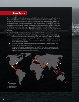 Global Reach™
Over the past 100 years, Red Wing has worked hard to build an extensive network of long-standing
distribution partners in over 100 countries worldwide. This Global Reach™, combined with
strategically located distribution hubs, manufacturing facilities, and fabric sourcing, allows us to
service you wherever you might be—from Africa, Asia, and Australia to the Americas, Europe and
Russia. It also means that you and your employees have access to experienced sales and service,
so you always get the right fit for your employee and their work. Our ability to provide service
anywhere takes the burden off you, the PPE safety manager, and keeps your employees productive
and safe.
Red Wing’s Global Reach™ offers advantages you won’t find with other companies:
•	

Regional and local service from an extensive global network of long-standing Red Wing
distribution partners in over 100 countries—most offer substantial footwear and workwear
inventory so your employees can find the fit they require without extensive wait time.

•	

Strategically located distribution hubs, manufacturing facilities and fabric sourcing to help
ensure timely product delivery.

•	

Local Red Wing sales representatives for personal service and support. Footwear and
garment sizing in metric and imperial.

•	

Compliance with global safety standards:  ISO-EN, NFPA for flame-resistant workwear
and ASTM, ISO-EN for footwear. Many Red Wing products also comply with Australian,
Singapore, Brazilian and Russian Gost standards.

KEY
●	 Distribution Partners
●	 Distribution Hubs
●	 Garment Manufacturing
●	 Fabrics Production

4

 