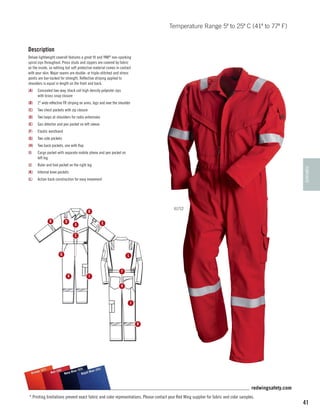 Temperature Range 5º to 25º C (41º to 77º F)

Description
Deluxe lightweight coverall features a great fit and YKK® non-sparking
spiral zips throughout. Press studs and zippers are covered by fabric
on the inside, so nothing but soft protective material comes in contact
with your skin. Major seams are double- or triple-stitched and stress
points are bar-tacked for strength. Reflective striping applied to
shoulders is equal in length on the front and back.
(A)	 Concealed two-way, black coil high density polyester zips
with brass snap closure
(B)	 2 wide reflective FR striping on arms, legs and over the shoulder
(C)	 Two chest pockets with zip closure
(D)	 Two loops at shoulders for radio antennaes
(E)	 Gas detector and pen pocket on left sleeve
(F)	

Elastic wastband

(G)	 Two side pockets
(H)	 Two back pockets, one with flap
Cargo pocket with separate mobile phone and pen pocket on
left leg

(J)	

Ruler and tool pocket on the right leg

TEMPERATE

(I)	

(K)	 Internal knee pockets
(L)	

Action back construction for easy movement

61712

B
B

D

E

A
C

G

L

K

I

F
H

J

B

)
e (57
Orang

(54)
(53)
55)
Blue
l Blue
Red (
Navy
Roya

redwingsafety.com
* Printing limitations prevent exact fabric and color representations. Please contact your Red Wing supplier for fabric and color samples.

41

 