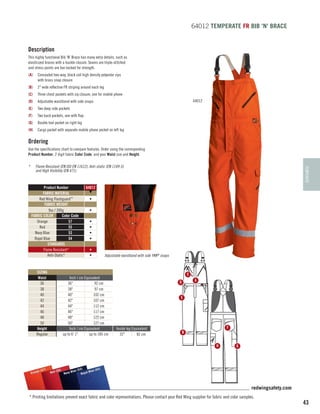 64012 TEMPERATE FR BIB 'N' BRACE

Description
This highly functional Bib ‘N’ Brace has many extra details, such as
elasticized braces with a buckle closure. Seams are triple-stitched
and stress points are bar-tacked for strength.
(A)	 Concealed two-way, black coil high density polyester zips
with brass snap closure
(B)	 2 wide reflective FR striping around each leg
(C)	 Three chest pockets with zip closure, one for mobile phone
64012

(D)	 Adjustable waistband with side snaps
(E)	 Two deep side pockets
(F)	

Two back pockets, one with flap

(G)	 Double tool pocket on right leg
(H)	 Cargo pocket with separate mobile phone pocket on left leg

Ordering
Use the specifications chart to compare features. Order using the corresponding
Product Number, 2 digit fabric Color Code, and your Waist size and Height.
Flame Resistant (EN ISO EN 11612), Anti-static (EN 1149-5)
and High Visibility (EN 471).

Product Number
FABRIC MATERIAL
Red Wing Flashguard™
FABRIC WEIGHT
9oz / 300g
FABRIC COLOR
Color Code
Orange
57
Red
55
Navy Blue
53
Royal Blue
54
STANDARDS
Flame Resistant*
Anti-Static*

SIZING
Waist
36
38
40
42
44
46
48
50
Height
Regular

TEMPERATE

*	

64012
▼
•
•
•
•
•
•
•
•

Adjustable waistband with side YKK® snaps

Inch / cm Equivalent
36
92 cm
38
97 cm
40
102 cm
42
107 cm
44
112 cm
46
117 cm
48
122 cm
50
127 cm
Inch / cm Equivalent
up to 6' 1
up to 185 cm

C
A

D
E

Inside leg Equivalent
32
82 cm

F

B
H

)
e (57
Orang

G

(54)
(53)
55)
Blue
l Blue
Red (
Navy
Roya

redwingsafety.com
* Printing limitations prevent exact fabric and color representations. Please contact your Red Wing supplier for fabric and color samples.

43

 