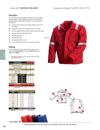 Series 621 TEMPERATE FR JACKET

Temperature Range 5º to 25º C (41º to 77º F)

Description
This roomy work jacket features YKK® non-sparking, spiral front zip. Major
seams are double- or triple-stitched and stress points are bar-tacked for
strength. Reflective striping applied to shoulders is equal in length on the
front and back.
(A)	 Concealed one-way, black coil high density polyester zips with brass
snap closure
(B)	 Large pleats in the back for comfort and freedom of movement
(C)	 Two chest pockets with flaps, one with a separate mobile phone pocket
(D)	 Gas detector and pen pocket on left sleeve
(E)	 Two large side pockets
(F)	

Series 621

Adjustable waistband

(G)	 Concealed press button on cuffs
(H)	 2 wide reflective FR striping on arms, and over the shoulder

TEMPERATE

Ordering
Use the specifications chart to compare features. Order using the
corresponding Product Number, 2 digit fabric Color Code, and your
Chest size and Height.
*	

Flame Resistant (EN ISO 11612), Anti-static (EN 1149-5) and
High Visibility (EN 471).
Product Number
FABRIC MATERIAL
Red Wing Flashguard™
Daletec® Antistat
FABRIC WEIGHT
9oz / 300g
10.5oz / 350g
FABRIC COLOR
Color Code
Orange
57
Red
55
Navy Blue
53
Royal Blue
54
STANDARDS
Flame Resistant*
Anti-Static*
SIZING
Chest
XS
S
M
L
XL
2XL
3XL
4XL
Height
Regular

62112 62130
▼
▼
•
•
•
•
•
•
•
•

•
•
•
•

•
•

•
•
H

Inch / cm Equivalent Chest
34-36
86-92 cm
36-38
91-97 cm
38-42
97-107 cm
42-46
107-117 cm
46-50
117-127 cm
50-54
127-137 cm
54-58
137-147 cm
58-62
147-157 cm
Inch / cm Equivalent Height
up to 6' 1
up to 185 cm

)
e (57
Orang

H

C

E

D

A

B
F

(54)
(53)
55)
Blue
l Blue
Red (
Navy
Roya

+1.651.385.1140

44

Customized garments and PPE programs are available. Call us for more information.

G

 