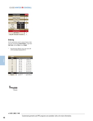 61430 WINTER FR COVERALL

Product Number
FABRIC MATERIAL
Daletec® Antistat
FABRIC WEIGHT
10.5oz / 350g
FABRIC COLOR
Color Code
Orange
57
Red
55
Royal Blue
54
STANDARDS
Flame Resistant*
Anti-Static*
150g 3M™ Thinsulate™ Insulation

61430
▼
•
•
•
•
•
•
•
•

Ordering
Use the specifications chart to compare features. Order
using the corresponding Product Number, 2 digit fabric
Color Code, and your Waist size and Height.

WINTER

*	

Flame Resistant (EN ISO 11612), Anti-static (EN
1149-5) and High Visibility (EN 471).

SIZING
Chest
XS
S
M
L
XL
2XL
3XL
4XL
Height
Regular

Inch / cm Equivalent Chest
34-36
86-92 cm
36-38
91-97 cm
38-42
97-107 cm
42-46
107-117 cm
46-50
117-127 cm
50-54
127-137 cm
54-58
137-147 cm
58-62
147-157 cm
Inch / cm Equivalent Height
up to 6' 1
up to 185 cm

150 gram

+1.651.385.1140

46

Customized garments and PPE programs are available. Call us for more information.

 