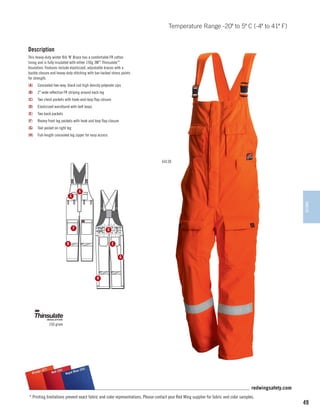 Temperature Range -20º to 5º C (-4º to 41º F)

Description
This heavy-duty winter Bib ‘N’ Brace has a comfortable FR cotton
lining and is fully insulated with either 150g 3M™ Thinsulate™
Insulation. Features include elasticized, adjustable braces with a
buckle closure and heavy-duty stitching with bar-tacked stress points
for strength.
(A)	 Concealed two-way, black coil high density polyester zips
(B)	 2 wide reflective FR striping around each leg
(C)	 Two chest pockets with hook-and-loop flap closure
(D)	 Elasticized waistband with belt loops
(E)	 Two back pockets
(F)	

Roomy front leg pockets with hook and loop flap closure

(G)	 Tool pocket on right leg
(H)	 Full-length concealed leg zipper for easy access

64130

A

C

WINTER

F

D
E

B

G

H

150 gram

)
e (57
Orang

(54)
55)
l Blue
Red (
Roya

redwingsafety.com
* Printing limitations prevent exact fabric and color representations. Please contact your Red Wing supplier for fabric and color samples.

49

 