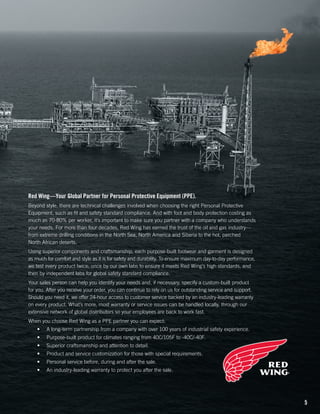 Red Wing—Your Global Partner for Personal Protective Equipment (PPE).
Beyond style, there are technical challenges involved when choosing the right Personal Protective
Equipment, such as fit and safety standard compliance. And with foot and body protection costing as
much as 70-80% per worker, it’s important to make sure you partner with a company who understands
your needs. For more than four decades, Red Wing has earned the trust of the oil and gas industry—
from extreme drilling conditions in the North Sea, North America and Siberia to the hot, parched
North African deserts.
Using superior components and craftsmanship, each purpose-built footwear and garment is designed
as much for comfort and style as it is for safety and durability. To ensure maximum day-to-day performance,
we test every product twice; once by our own labs to ensure it meets Red Wing’s high standards, and
then by independent labs for global safety standard compliance.
Your sales person can help you identify your needs and, if necessary, specify a custom-built product
for you. After you receive your order, you can continue to rely on us for outstanding service and support.
Should you need it, we offer 24-hour access to customer service backed by an industry-leading warranty
on every product. What’s more, most warranty or service issues can be handled locally, through our
extensive network of global distributors so your employees are back to work fast.
When you choose Red Wing as a PPE partner you can expect:
•	

A long-term partnership from a company with over 100 years of industrial safety experience.

•	

Purpose-built product for climates ranging from 40C/105F to -40C/-40F.

•	

Superior craftsmanship and attention to detail.

•	

Product and service customization for those with special requirements.

•	

Personal service before, during and after the sale.

•	

An industry-leading warranty to protect you after the sale.

5

 