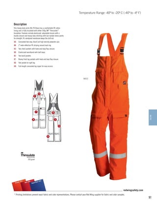 Temperature Range -40º to -20º C (-40º to -4º F)

Description
This heavy-duty arctic Bib ‘N’ Brace has a comfortable FR cotton
lining and is fully insulated with either 350g 3M™ Thinsulate™
Insulation. Features include elasticized, adjustable braces with a
buckle closure and heavy-duty stitching with bar-tacked stress points
for strength. It's windproof membrane keeps the chill out.
(A)	 Concealed two-way, black coil high density polyester zips
(B)	 2 wide reflective FR striping around each leg
(C)	 Two chest pockets with hook-and-loop flap closure
(D)	 Elasticized waistband with belt loops
(E)	 Two back pockets
(F)	

Roomy front leg pockets with hook and loop flap closure

(G)	 Tool pocket on right leg
(H)	 Full-length concealed leg zipper for easy access

64212

A

C

F

D
ARCTIC

E

B

G

H

350 gram

)
e (57
Orang

(54)
55)
l Blue
Red (
Roya

redwingsafety.com
* Printing limitations prevent exact fabric and color representations. Please contact your Red Wing supplier for fabric and color samples.

51

 