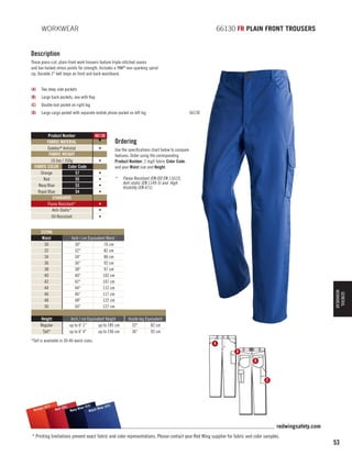 WORKWEAR 	

66130 FR PLAIN FRONT TROUSERS

Description
These jeans-cut, plain-front work trousers feature triple-stitched seams
and bar-tacked stress points for strength. Includes a YKK® non-sparking spiral
zip. Durable 2 belt loops on front and back waistband.
(A)	 Two deep side pockets
(B)	 Large back pockets, one with flap
(C)	 Double tool pocket on right leg
(D)	 Large cargo pocket with separate mobile phone pocket on left leg

Product Number
FABRIC MATERIAL
Daletec® Antistat
FABRIC WEIGHT
10.5oz / 350g
FABRIC COLOR
Color Code
Orange
57
Red
55
Navy Blue
53
Royal Blue
54
STANDARDS
Flame Resistant*
Anti-Static*
Oil Resistant

66130
▼
•
•
•
•
•
•

66130

Ordering
Use the specifications chart below to compare
features. Order using the corresponding
Product Number, 2 digit fabric Color Code,
and your Waist size and Height.
*	

Flame Resistant (EN ISO EN 11612),
Anti-static (EN 1149-5) and High
Visibility (EN 471).

•
•
•

Inch / cm Equivalent Waist
30
76 cm
32
82 cm
34
86 cm
36
92 cm
38
97 cm
40
102 cm
42
107 cm
44
112 cm
46
117 cm
48
122 cm
50
127 cm

Height
Regular
Tall*

Inch / cm Equivalent Height
up to 6' 1
up to 185 cm
up to 6' 4
up to 196 cm

*Tall is available in 30-46 waist sizes.

GENERAL
WORKWEAR

SIZING
Waist
30
32
34
36
38
40
42
44
46
48
50

Inside leg Equivalent
32
82 cm
36
92 cm
A
D
B

C

)
e (57
Orang

(54)
(53)
55)
Blue
l Blue
Red (
Navy
Roya

redwingsafety.com
* Printing limitations prevent exact fabric and color representations. Please contact your Red Wing supplier for fabric and color samples.

53

 