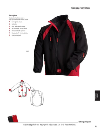 THERMAL PROTECTION

Description
This functional soft-shell jacket is
water-resistant and fully-lined for warmth.
(A)	 Full length zip closure
(B)	 High collar
(C)	 Chest pocket with zip closure
(D)	 Two side pockets with zip closure
(E)	 Sleeve pocket with zip closure
(F)	

Elasticized cuffs with thumb holder

(G)	 Draw cords at waist

69007

B

C
F

E

A

THERMAL
PROTECTION

D
G

Black
Black

Red
// Red

(62)
(62)

redwingsafety.com

Customized garment and PPE programs are available. Call us for more information.

55

 