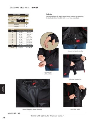 69006 SOFT SHELL JACKET - WINTER
Ordering

Product Number
69006
▼
FABRIC MATERIAL
93% Polyester, 7% Spandex, TPU Membrane
•
FABRIC COLOR
Color Code
Black
58
•
STANDARDS
Windproof
•
Insulated
•
SIZING
Chest
XS
S
M
L
XL
2XL
3XL
4XL
Height
Regular

Use the specifications chart below to compare features. Order using the corresponding
Product Number, 2 digit fabric Color Code, and your Chest size and Height.

Inch / cm Equivalent Chest
34-36
86-92 cm
36-38
92-97 cm
38-42
97-107 cm
42-46
107-117 cm
46-50
117-127 cm
50-54
127-137 cm
54-58
137-147 cm
58-62
147-157 cm
Inch / cm Equivalent Height
up to 6' 1
up to 185 cm
Concealed front zip with storm flap

Adjustable cuffs
with thumb holder

THERMAL
PROTECTION

Detachable snow/wind skirt

Moisture-wicking back panel for breathability

+1.651.385.1140

56

Whenever safety is critical, Red Wing has you covered.™

Interior zipper pockets

 