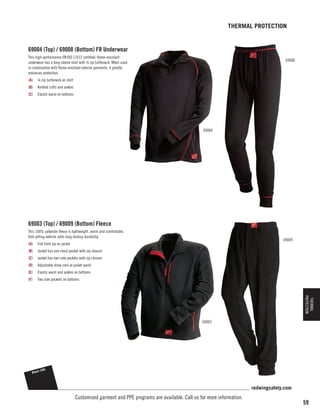 THERMAL PROTECTION

69004 (Top) / 69008 (Bottom) FR Underwear
This high-performance EN ISO 11612 certified, flame-resistant
underwear has a long-sleeve shirt with ¼ zip turtleneck. When used
in combination with flame-resistant exterior garments, it greatly
enhances protection.

69008

(A)	 ¼ zip turtleneck on shirt
(B)	 Knitted cuffs and ankles
(C)	 Elastic waist on bottoms

69004

69003 (Top) / 69009 (Bottom) Fleece
This 100% polyester fleece is lightweight, warm and comfortable.
Anti-pilling exterior adds long-lasting durability.

69009

(A)	 Full front zip on jacket
(B)	 Jacket has one chest pocket with zip closure
(C)	 Jacket has two side pockets with zip closure
(D)	 Adjustable draw cord at jacket waist
(E)	 Elastic waist and ankles on bottoms
(F)	

Two side pockets on bottoms

THERMAL
PROTECTION

69003

Black

(58)

redwingsafety.com

Customized garment and PPE programs are available. Call us for more information.

59

 