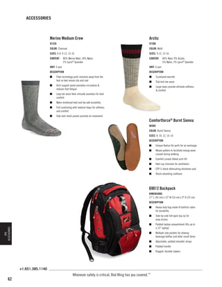 ACCESSORIES

Merino Medium Crew

Arctic

97329

97200

COLOR: Charcoal

COLOR: Multi

SIZES: 6-9, 9-12, 12-16

SIZES: 9-12, 12-16

CONTENT:	 80% Merino Wool, 18% Nylon,
	
2% Lycra® Spandex

CONTENT:	 84% Wool, 9% Acrylic,
	
5% Nylon, 2% Lycra® Spandex

UNIT: 6 pair

UNIT: 6 pair

DESCRIPTION

DESCRIPTION

n	

Fiber technology pulls moisture away from the
foot so feet remain dry and cool

n	

Arch support panel promotes circulation 
reduces foot fatigue

n	

Loop toe seam feels virtually seamless for best
comfort

n	

Nylon reinforced heel and toe add durability

n	

Full cushioning with medium loops for softness
and comfort

n	

n	

Cushioned warmth

n	

Flat-knit toe seam

n	

Large loops provide ultimate softness
 comfort

Side vent mesh panels promote air movement

Comfortforce® Burnt Sienna
96369
COLOR: Burnt Sienna
SIZES: 8, 10, 12, 14, 16
DESCRIPTION
n	

Unique Venturi Air perfs for air exchange

n	

Weave pattern to facilitate energy wave
caused during walking

n	

Comfort curved ribbed arch lift

n	

Heel cup channels for ventilation

n	

CFP-5 shock attenuating elastomer pad

n	

Shock absorbing urethane

69012 Backpack
DIMENSIONS
17 L (43 cm) x 13 W (33 cm) x 9 D (23 cm)
DESCRIPTION
Heavy-duty bag made of ballistic nylon
for durability

n	

Side-by-side full-open top zip for
easy access

n	

Padded laptop compartment (fits up to
a 15 laptop)

n	

Multiple side pockets for stowing
beverage bottles and other small items

n	

Adjustable, padded shoulder straps

n	

Padded handle

n	

PPE
ACCESSORIES

n	

Rugged, durable zippers

+1.651.385.1140

62

Whenever safety is critical, Red Wing has you covered.™

 