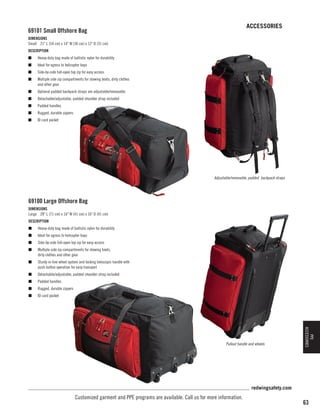 ACCESSORIES

69101 Small Offshore Bag
DIMENSIONS
Small 21 L (54 cm) x 14 W (36 cm) x 12 D (31 cm)
DESCRIPTION
n	

Heavy-duty bag made of ballistic nylon for durability

n	

Ideal for egress to helicopter bays

n	

Side-by-side full-open top zip for easy access

n	

Multiple side zip compartments for stowing boots, dirty clothes
and other gear

n	

Optional padded backpack straps are adjustable/removable

n	

Detachable/adjustable, padded shoulder strap included

n	

Padded handles

n	

Rugged, durable zippers

n	

ID card pocket

Adjustable/removable, padded backpack straps

69100 Large Offshore Bag
DIMENSIONS
Large 28 L (71 cm) x 16 W (41 cm) x 16 D (41 cm)
DESCRIPTION
n	

Heavy-duty bag made of ballistic nylon for durability

n	

Ideal for egress to helicopter bays

n	

Side-by-side full-open top zip for easy access

n	

Multiple side zip compartments for stowing boots,
dirty clothes and other gear

n	

Sturdy in-line wheel system and locking telescopic handle with
push button operation for easy transport

n	

Detachable/adjustable, padded shoulder strap included

n	

Padded handles

n	

Rugged, durable zippers

n	

ID card pocket

PPE
ACCESSORIES

Pullout handle and wheels

redwingsafety.com

Customized garment and PPE programs are available. Call us for more information.

63

 