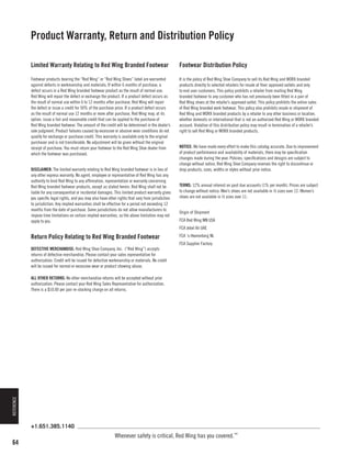 Product Warranty, Return and Distribution Policy
Limited Warranty Relating to Red Wing Branded Footwear

Footwear Distribution Policy

Footwear products bearing the “Red Wing” or “Red Wing Shoes” label are warranted
against defects in workmanship and materials. If within 6 months of purchase, a
defect occurs in a Red Wing branded footwear product as the result of normal use,
Red Wing will repair the defect or exchange the product. If a product defect occurs as
the result of normal use within 6 to 12 months after purchase, Red Wing will repair
the defect or issue a credit for 50% of the purchase price. If a product defect occurs
as the result of normal use 12 months or more after purchase, Red Wing may, at its
option, issue a fair and reasonable credit that can be applied to the purchase of
Red Wing branded footwear. The amount of the credit will be determined in the dealer’s
sole judgment. Product failures caused by excessive or abusive wear conditions do not
qualify for exchange or purchase credit. This warranty is available only to the original
purchaser and is not transferable. No adjustment will be given without the original
receipt of purchase. You must return your footwear to the Red Wing Shoe dealer from
which the footwear was purchased.

It is the policy of Red Wing Shoe Company to sell its Red Wing and WORX branded
products directly to selected retailers for resale at their approved outlets and only
to end user customers. This policy prohibits a retailer from mailing Red Wing
branded footwear to any customer who has not previously been fitted in a pair of
Red Wing shoes at the retailer’s approved outlet. This policy prohibits the online sales
of Red Wing branded work footwear. This policy also prohibits resale or shipment of
Red Wing and WORX branded products by a retailer to any other business or location,
whether domestic or international that is not an authorized Red Wing or WORX branded
account. Violation of this distribution policy may result in termination of a retailer’s
right to sell Red Wing or WORX branded products.

DISCLAIMER: The limited warranty relating to Red Wing branded footwear is in lieu of
any other express warranty. No agent, employee or representative of Red Wing has any
authority to bind Red Wing to any affirmation, representation or warranty concerning
Red Wing branded footwear products, except as stated herein. Red Wing shall not be
liable for any consequential or incidental damages. This limited product warranty gives
you specific legal rights, and you may also have other rights that vary from jurisdiction
to jurisdiction. Any implied warranties shall be effective for a period not exceeding 12
months from the date of purchase. Some jurisdictions do not allow manufacturers to
impose time limitations on certain implied warranties, so the above limitation may not
apply to you.

NOTICE: We have made every effort to make this catalog accurate. Due to improvement
of product performance and availability of materials, there may be specification
changes made during the year. Policies, specifications and designs are subject to
change without notice. Red Wing Shoe Company reserves the right to discontinue or
drop products, sizes, widths or styles without prior notice.
TERMS: 12% annual interest on past due accounts (1% per month). Prices are subject
to change without notice. Men’s shoes are not available in ½ sizes over 12. Women’s
shoes are not available in ½ sizes over 11.
Origin of Shipment
FCA Red Wing MN USA
FCA Jebel Ali UAE

Return Policy Relating to Red Wing Branded Footwear
DEFECTIVE MERCHANDISE: Red Wing Shoe Company, Inc. (“Red Wing”) accepts
returns of defective merchandise. Please contact your sales representative for
authorization. Credit will be issued for defective workmanship or materials. No credit
will be issued for normal or excessive wear or product showing abuse.

FCA ‘s-Heerenberg NL
FCA Supplier Factory

REFERENCE

ALL OTHER RETURNS: No other merchandise returns will be accepted without prior
authorization. Please contact your Red Wing Sales Representative for authorization.
There is a $10.00 per pair re-stocking charge on all returns.

+1.651.385.1140

64

Whenever safety is critical, Red Wing has you covered.™

 