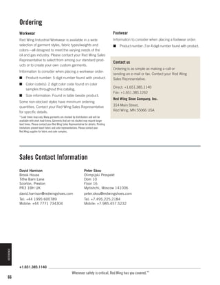 Ordering
Workwear

Footwear

Red Wing Industrial Workwear is available in a wide
selection of garment styles, fabric types/weights and
colors—all designed to meet the varying needs of the
oil and gas industry. Please contact your Red Wing Sales
Representative to select from among our standard products or to create your own custom garments.

Information to consider when placing a footwear order:

Information to consider when placing a workwear order:
■	 Product number: 5 digit number found with product.
■	 Color code(s): 2 digit color code found on color
samples throughout this catalog.
■	 Size information: Found in table beside product.
Some non-stocked styles have minimum ordering
quantities. Contact your Red Wing Sales Representative
for specific details.

■	 Product number: 3 or 4 digit number found with product.

Contact us
Ordering is as simple as making a call or
sending an e-mail or fax. Contact your Red Wing
Sales Representative.
Direct: +1.651.385.1140
Fax: +1.651.385.1262
Red Wing Shoe Company, Inc.
314 Main Street,
Red Wing, MN 55066 USA

* Lead times may vary. Many garments are stocked by distributors and will be
available with short lead-times. Garments that are not stocked may require longer
lead times. Please contact your Red Wing Sales Representative for details. Printing
limitations prevent exact fabric and color representations. Please contact your
Red Wing supplier for fabric and color samples.

Sales Contact Information
Peter Skou
Olimpijski Prospekt
Dom 10
Floor 16
Mytishchi, Moscow 141006

david.harrison@redwingshoes.com

peter.skou@redwingshoes.com

Tel: +44 1995 600789
Mobile: +44 7771 734304

Tel: +7.495.225.2184
Mobile: +7.985.457.5232

REFERENCE

David Harrison
Brook House
Tithe Barn Lane
Scorton, Preston
PR3 1BH UK

+1.651.385.1140

66

Whenever safety is critical, Red Wing has you covered.™

 